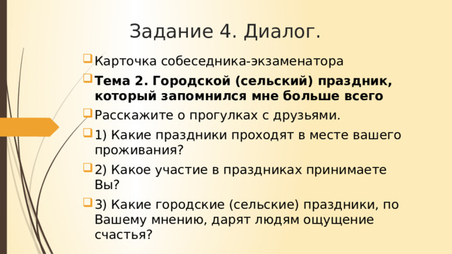 Задание 4. Диалог. Карточка собеседника-экзаменатора Тема 2. Городской (сельский) праздник, который запомнился мне больше всего Расскажите о прогулках с друзьями. 1) Какие праздники проходят в месте вашего проживания? 2) Какое участие в праздниках принимаете Вы? 3) Какие городские (сельские) праздники, по Вашему мнению, дарят людям ощущение счастья? 