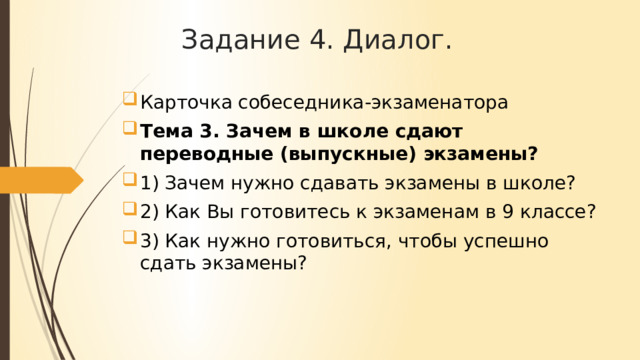 Задание 4. Диалог. Карточка собеседника-экзаменатора Тема 3. Зачем в школе сдают переводные (выпускные) экзамены? 1) Зачем нужно сдавать экзамены в школе? 2) Как Вы готовитесь к экзаменам в 9 классе? 3) Как нужно готовиться, чтобы успешно сдать экзамены? 