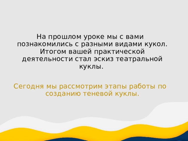 На прошлом уроке мы с вами познакомились с разными видами кукол. Итогом вашей практической деятельности стал эскиз театральной куклы. Сегодня мы рассмотрим этапы работы по созданию теневой куклы. 