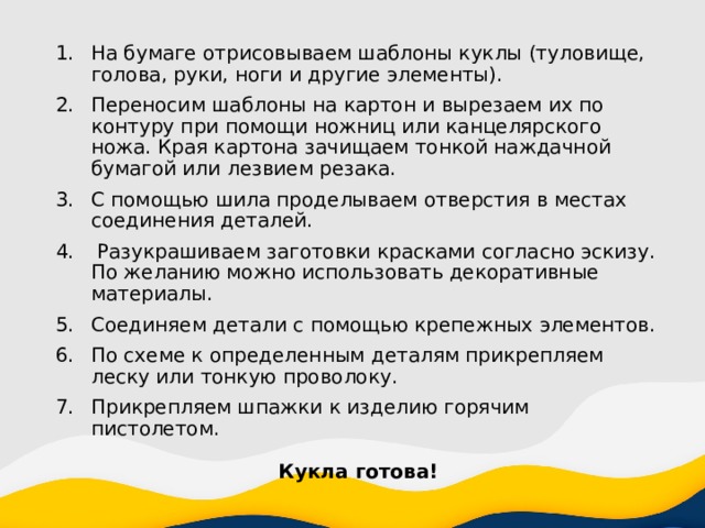 На бумаге отрисовываем шаблоны куклы (туловище, голова, руки, ноги и другие элементы). Переносим шаблоны на картон и вырезаем их по контуру при помощи ножниц или канцелярского ножа. Края картона зачищаем тонкой наждачной бумагой или лезвием резака. С помощью шила проделываем отверстия в местах соединения деталей.  Разукрашиваем заготовки красками согласно эскизу. По желанию можно использовать декоративные материалы. Соединяем детали с помощью крепежных элементов. По схеме к определенным деталям прикрепляем леску или тонкую проволоку. Прикрепляем шпажки к изделию горячим пистолетом. Кукла готова! 