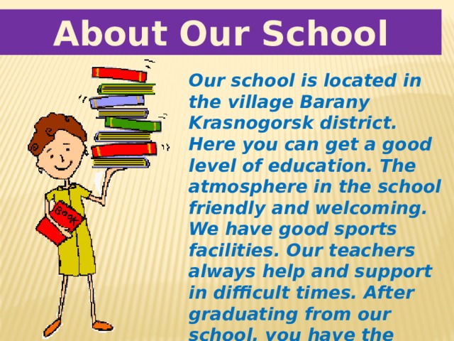 About Our School Our school is located in the village Barany Krasnogorsk district. Here you can get a good level of education. The atmosphere in the school friendly and welcoming. We have good sports facilities. Our teachers always help and support in difficult times. After graduating from our school, you have the opportunity to enroll in higher education. 