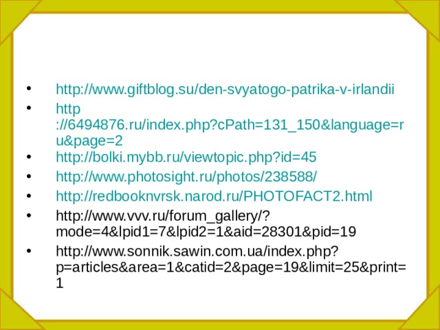 http :// www.giftblog.su / den-svyatogo-patrika-v-irlandii http ://6494876.ru/index.php?cPath=131_150&language=ru&page=2 http :// bolki.mybb.ru /viewtopic.php?id=45 http :// www.photosight.ru / photos /238588/ http :// redbooknvrsk.narod.ru /PHOTOFACT2.html http://www.vvv.ru/forum_gallery/?mode=4&lpid1=7&lpid2=1&aid=28301&pid=19 http://www.sonnik.sawin.com.ua/index.php?p=articles&area=1&catid=2&page=19&limit=25&print=1 