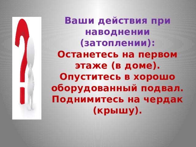 Ваши действия при наводнении (затоплении):  Останетесь на первом этаже (в доме).  Опуститесь в хорошо оборудованный подвал.  Поднимитесь на чердак (крышу).   