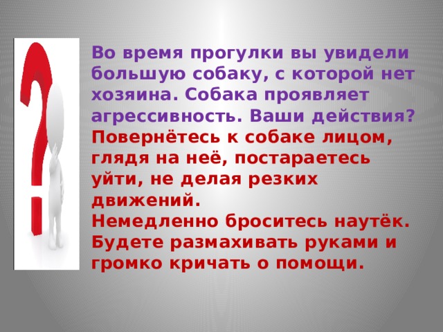 Во время прогулки вы увидели большую собаку, с которой нет хозяина. Собака проявляет агрессивность. Ваши действия?  Повернётесь к собаке лицом, глядя на неё, постараетесь уйти, не делая резких движений.  Немедленно броситесь наутёк.  Будете размахивать руками и громко кричать о помощи.   