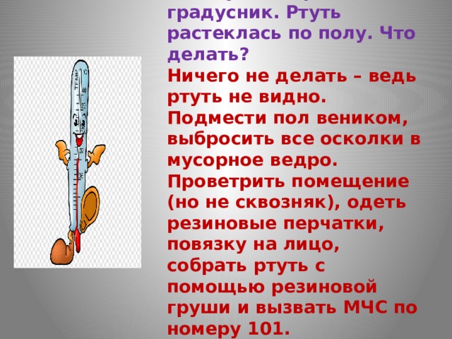 Вы случайно разбили градусник. Ртуть растеклась по полу. Что делать?  Ничего не делать – ведь ртуть не видно.  Подмести пол веником, выбросить все осколки в мусорное ведро.  Проветрить помещение (но не сквозняк), одеть резиновые перчатки, повязку на лицо, собрать ртуть с помощью резиновой груши и вызвать МЧС по номеру 101.   