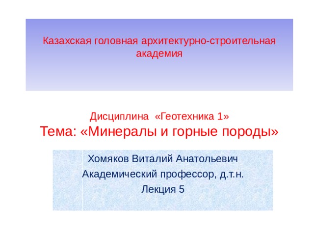      Казахская головная архитектурно-строительная академия    Дисциплина «Геотехника 1»  Тема: «Минералы и горные породы» Хомяков Виталий Анатольевич Академический профессор, д.т.н. Лекция 5 