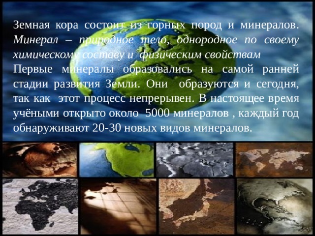Земная кора состоит из горных пород и минералов. Минерал – природное тело, однородное по своему химическому составу и физическим свойствам Первые минералы образовались на самой ранней стадии развития Земли. Они образуются и сегодня, так как этот процесс непрерывен. В настоящее время учёными открыто около 5000 минералов , каждый год обнаруживают 20-30 новых видов минералов. 