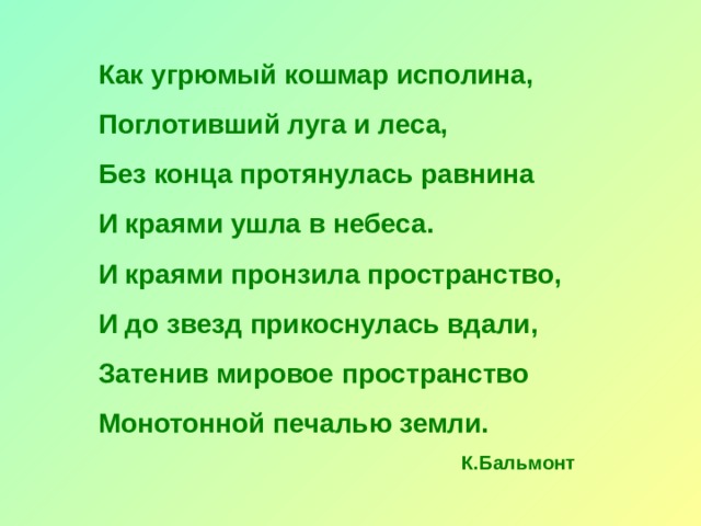 Как угрюмый кошмар исполина, Поглотивший луга и леса, Без конца протянулась равнина И краями ушла в небеса. И краями пронзила пространство, И до звезд прикоснулась вдали, Затенив мировое пространство Монотонной печалью земли. К.Бальмонт 