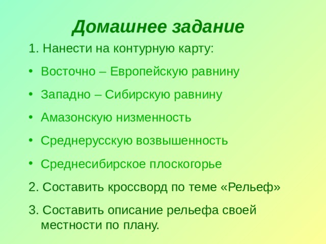 Домашнее задание 1. Нанести на контурную карту: Восточно – Европейскую равнину Западно – Сибирскую равнину Амазонскую низменность Среднерусскую возвышенность Среднесибирское плоскогорье 2. Составить кроссворд по теме «Рельеф» 3. Составить описание рельефа своей местности по плану. 