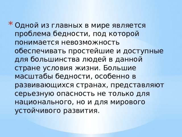 Одной из главных в мире является проблема бедности, под которой понимается невозможность обеспечивать простейшие и доступные для большинства людей в данной стране условия жизни. Большие масштабы бедности, особенно в развивающихся странах, представляют серьезную опасность не только для национального, но и для мирового устойчивого развития.   
