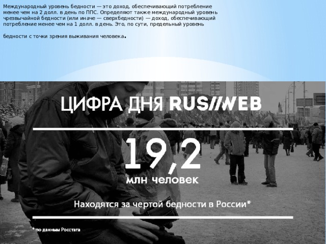 Международный уровень бедности — это доход, обеспечивающий потребление менее чем на 2 долл. в день по ППС. Определяют также международный уровень чрезвычайной бедности (или иначе — сверхбедности) — доход, обеспечивающий потребление менее чем на 1 долл. в день. Это, по сути, предельный уровень бедности с точки зрения выживания человека . 