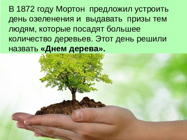 В 1872 году Мортон предложил устроить день озеленения и выдавать призы тем людям, которые посадят большее количество деревьев. Этот день  решили назвать «Днем дерева». 