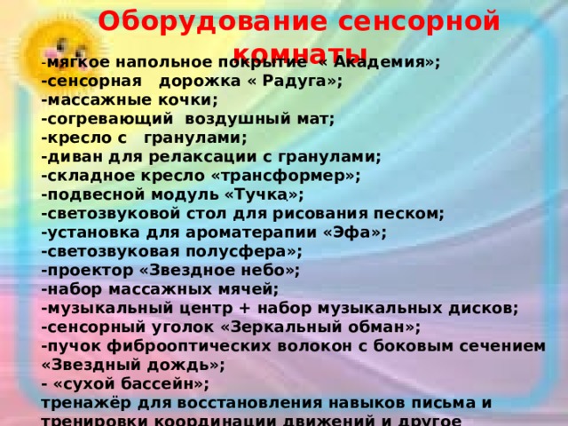 Оборудование сенсорной комнаты  - мягкое напольное покрытие « Академия»;  -сенсорная дорожка « Радуга»;  -массажные кочки;  -согревающий воздушный мат;  -кресло с гранулами;  -диван для релаксации с гранулами;  -складное кресло «трансформер»;  -подвесной модуль «Тучка»;  -светозвуковой стол для рисования песком;  -установка для ароматерапии «Эфа»;  -светозвуковая полусфера»;  -проектор «Звездное небо»;  -набор массажных мячей;  -музыкальный центр + набор музыкальных дисков;  -сенсорный уголок «Зеркальный обман»;  -пучок фиброоптических волокон с боковым сечением «Звездный дождь»;  - «сухой бассейн»;  тренажёр для восстановления навыков письма и тренировки координации движений и другое оборудование. .   