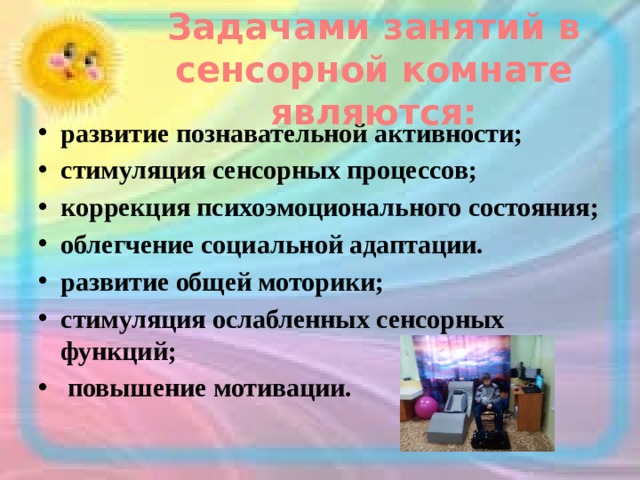 Задачами занятий в сенсорной комнате являются: развитие познавательной активности; стимуляция сенсорных процессов; коррекция психоэмоционального состояния; облегчение социальной адаптации. развитие общей моторики; стимуляция ослабленных сенсорных функций;  повышение мотивации. 