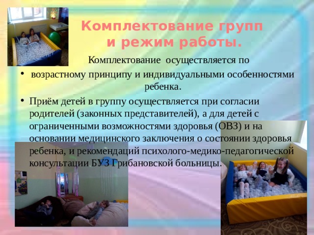 Комплектование групп  и режим работы.    Комплектование осуществляется по возрастному принципу и индивидуальными особенностями ребенка. Приём детей в группу осуществляется при согласии родителей (законных представителей), а для детей с ограниченными возможностями здоровья (ОВЗ) и на основании медицинского заключения о состоянии здоровья ребенка, и рекомендаций психолого-медико-педагогической консультации БУЗ Грибановской больницы. 