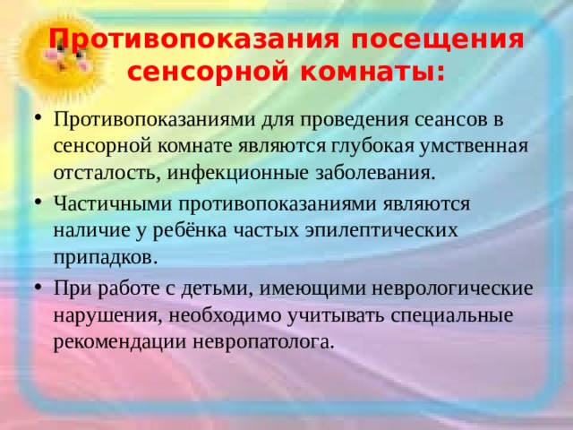 Противопоказания посещения сенсорной комнаты: Противопоказаниями для проведения сеансов в сенсорной комнате являются глубокая умственная отсталость, инфекционные заболевания. Частичными противопоказаниями являются наличие у ребёнка частых эпилептических припадков. При работе с детьми, имеющими неврологические нарушения, необходимо учитывать специальные рекомендации невропатолога. 