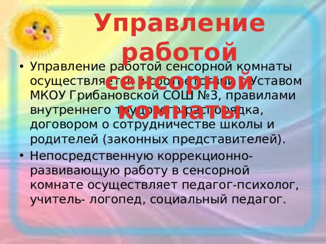 Управление работой сенсорной комнаты Управление работой сенсорной комнаты осуществляется в соответствии с Уставом МКОУ Грибановской СОШ №3, правилами внутреннего трудового распорядка, договором о сотрудничестве школы и родителей (законных представителей). Непосредственную коррекционно-развивающую работу в сенсорной комнате осуществляет педагог-психолог, учитель- логопед, социальный педагог.  