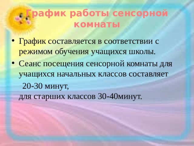 График работы сенсорной комнаты График составляется в соответствии с режимом обучения учащихся школы. Сеанс посещения сенсорной комнаты для учащихся начальных классов составляет  20-30 минут,  для старших классов 30-40минут. 