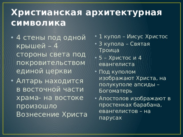 Христианская архитектурная символика 4 стены под одной крышей – 4 стороны света под покровительством единой церкви Алтарь находится в восточной части храма- на востоке произошло Вознесение Христа 1 купол – Иисус Христос 3 купола – Святая Троица 5 – Христос и 4 евангелиста Под куполом изображают Христа, на полукуполе апсиды – Богоматерь Апостолов изображают в простенках барабана, евангелистов – на парусах 