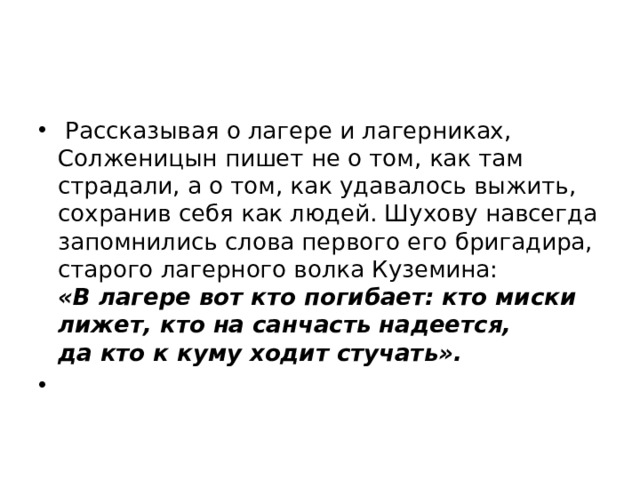   Рассказывая о лагере и лагерниках, Солженицын пишет не о том, как там страдали, а о том, как удавалось выжить, сохранив себя как людей. Шухову навсегда запомнились слова первого его бригадира, старого лагерного волка Куземина: «В лагере вот кто погибает: кто миски лижет, кто на санчасть надеется, да кто к куму ходит стучать».        