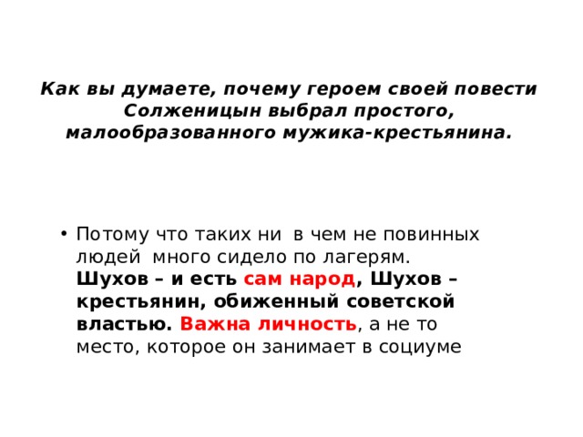 Как вы думаете, почему героем своей повести Солженицын выбрал простого, малообразованного мужика-крестьянина. Потому что таких ни в чем не повинных людей много сидело по лагерям. Шухов – и есть сам народ , Шухов – крестьянин, обиженный советской властью. Важна личность , а не то место, которое он занимает в социуме 