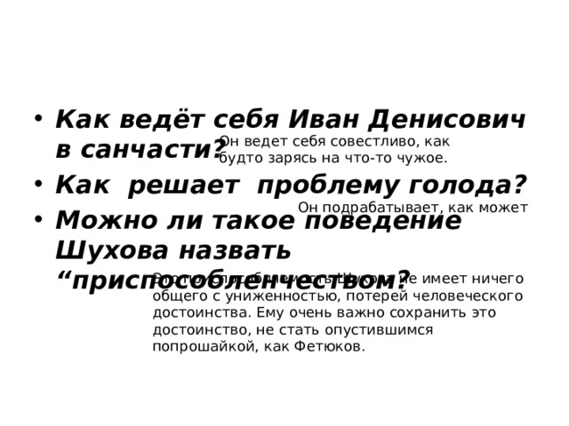 Как ведёт себя Иван Денисович в санчасти? Как решает проблему голода? Можно ли такое поведение Шухова назвать “приспособленчеством? Он ведет себя совестливо, как будто зарясь на что-то чужое. Он подрабатывает, как может Это приспособляемость Шухова не имеет ничего общего с униженностью, потерей человеческого достоинства. Ему очень важно сохранить это достоинство, не стать опустившимся попрошайкой, как Фетюков. 