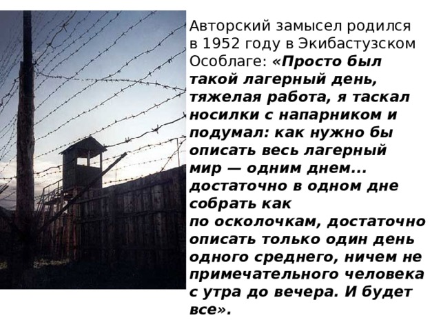 Авторский замысел родился в 1952 году в Экибастузском Особлаге: «Просто был такой лагерный день, тяжелая работа, я таскал носилки с напарником и подумал: как нужно бы описать весь лагерный мир — одним днем... достаточно в одном дне собрать как по осколочкам, достаточно описать только один день одного среднего, ничем не примечательного человека с утра до вечера. И будет все». 