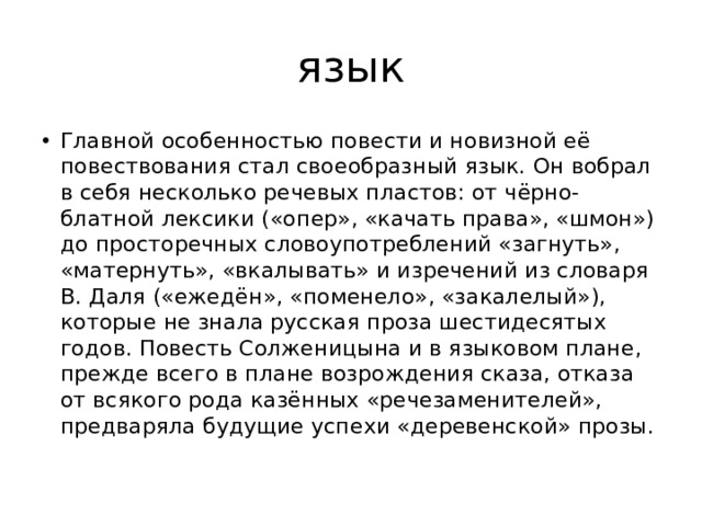 язык Главной особенностью повести и новизной её повествования стал своеобразный язык. Он вобрал в себя несколько речевых пластов: от чёрно-блатной лексики («опер», «качать права», «шмон») до просторечных словоупотреблений «загнуть», «матернуть», «вкалывать» и изречений из словаря В. Даля («ежедён», «поменело», «закалелый»), которые не знала русская проза шестидесятых годов. Повесть Солженицына и в языковом плане, прежде всего в плане возрождения сказа, отказа от всякого рода казённых «речезаменителей», предваряла будущие успехи «деревенской» прозы. 