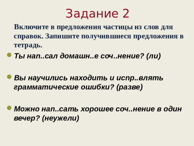    Задание 2  Включите в предложения частицы из слов для справок. Запишите получившиеся предложения в тетрадь. Ты нап..сал домашн..е соч..нение? (ли)  Вы научились находить и испр..влять грамматические ошибки? (разве)  Можно нап..сать хорошее соч..нение в один вечер? (неужели)  