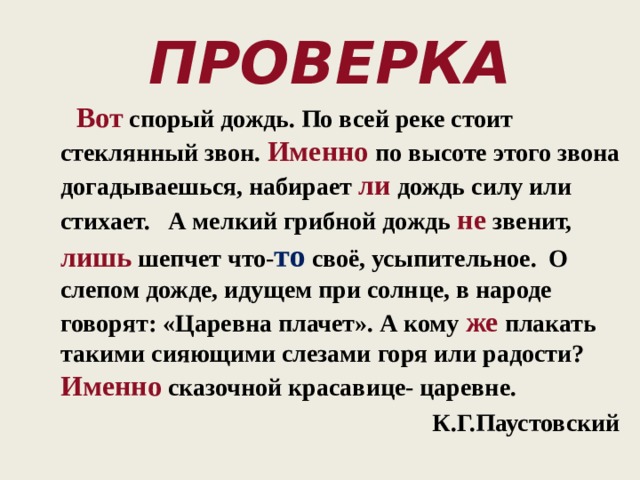 Проверка  Вот спорый дождь. По всей реке стоит стеклянный звон. Именно по высоте этого звона догадываешься, набирает ли дождь силу или стихает. А мелкий грибной дождь не звенит, лишь шепчет что- то своё, усыпительное. О слепом дожде, идущем при солнце, в народе говорят: «Царевна плачет». А кому же плакать такими сияющими слезами горя или радости? Именно  сказочной красавице- царевне.  К.Г.Паустовский 