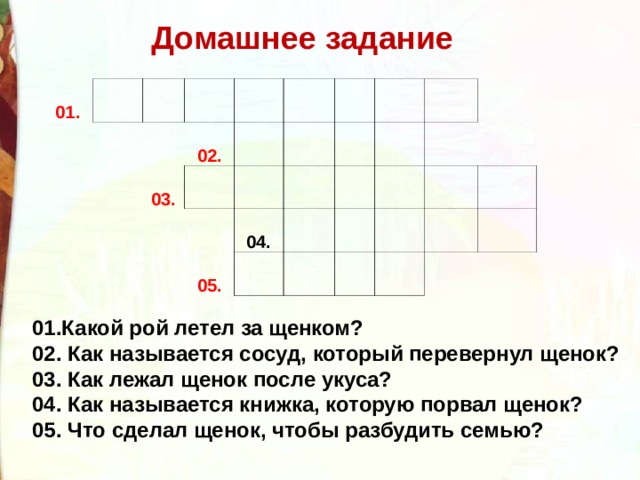 Домашнее задание 01. 02. 03. 04. 05. 01.Какой рой летел за щенком? 02. Как называется сосуд, который перевернул щенок? 03. Как лежал щенок после укуса? 04. Как называется книжка, которую порвал щенок? 05. Что сделал щенок, чтобы разбудить семью?  