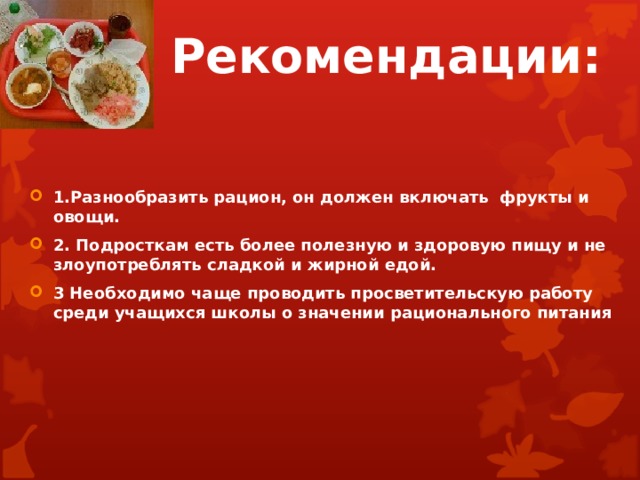 Рекомендации: 1.Разнообразить рацион, он должен включать фрукты и овощи. 2. Подросткам есть более полезную и здоровую пищу и не злоупотреблять сладкой и жирной едой. 3 Необходимо чаще проводить просветительскую работу среди учащихся школы о значении рационального питания 