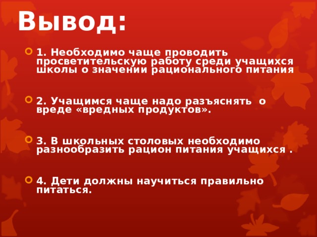 Вывод: 1. Необходимо чаще проводить просветительскую работу среди учащихся школы о значении рационального питания  2. Учащимся чаще надо разъяснять о вреде «вредных продуктов».  3. В школьных столовых необходимо разнообразить рацион питания учащихся .  4. Дети должны научиться правильно питаться.   