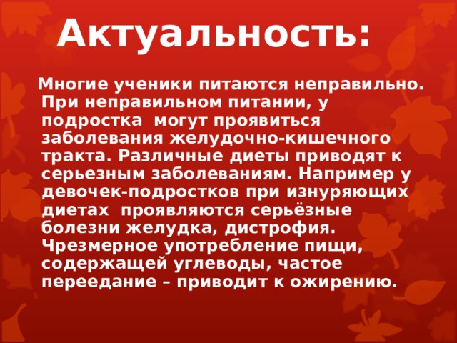 Актуальность:  Многие ученики питаются неправильно. При неправильном питании, у подростка могут проявиться заболевания желудочно-кишечного тракта. Различные диеты приводят к серьезным заболеваниям. Например у девочек-подростков при изнуряющих диетах проявляются серьёзные болезни желудка, дистрофия. Чрезмерное употребление пищи, содержащей углеводы, частое переедание – приводит к ожирению.   