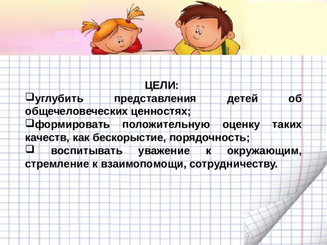 ЦЕЛИ: углубить представления детей об общечеловеческих ценностях; формировать положительную оценку таких качеств, как бескорыстие, порядочность;  воспитывать уважение к окружающим, стремление к взаимопомощи, сотрудничеству. 