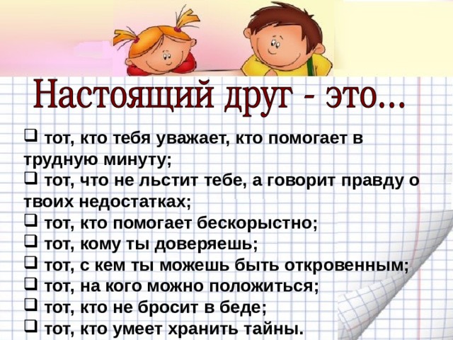  тот, кто тебя уважает, кто помогает в трудную минуту;  тот, что не льстит тебе, а говорит правду о твоих недостатках;  тот, кто помогает бескорыстно;  тот, кому ты доверяешь;  тот, с кем ты можешь быть откровенным;  тот, на кого можно положиться;  тот, кто не бросит в беде;  тот, кто умеет хранить тайны. 