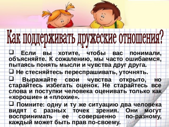  Если вы хотите, чтобы вас понимали, объясняйте. К сожалению, мы часто ошибаемся, пытаясь понять мысли и чувства друг друга.  Не стесняйтесь переспрашивать, уточнять.  Выражайте свои чувства открыто, но старайтесь избегать оценок. Не старайтесь все слова и поступки человека оценивать только как «хорошие» и «плохие».  Помните: одну и ту же ситуацию два человека видят с разных точек зрения. Они могут воспринимать ее совершенно по-разному, каждый может быть прав по-своему. 