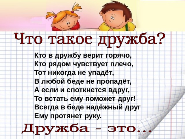 Кто в дружбу верит горячо,  Кто рядом чувствует плечо,  Тот никогда не упадёт,  В любой беде не пропадёт,  А если и споткнется вдруг,  То встать ему поможет друг!  Всегда в беде надёжный друг  Ему протянет руку. 