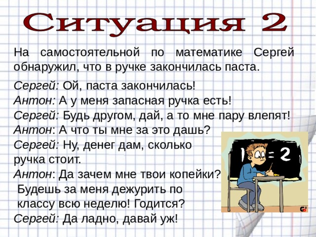 На самостоятельной по математике Сергей обнаружил, что в ручке закончилась паста. Сергей: Ой, паста закончилась! Антон: А у меня запасная ручка есть! Сергей: Будь другом, дай, а то мне пару влепят! Антон : А что ты мне за это дашь? Сергей: Ну, денег дам, сколько ручка стоит. Антон : Да зачем мне твои копейки?  Будешь за меня дежурить по  классу всю неделю! Годится? Сергей: Да ладно, давай уж! 