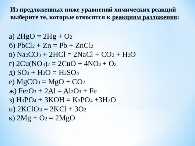 Из предложенных ниже уравнений химических реакций выберите те, которые относятся к реакциям разложения : а) 2 HgO = 2 Hg + O 2 б) PbCl 2 + Zn = Pb + ZnCl 2  в) Na 2 CO 3 + 2HCl = 2NaCl + CO 2 + H 2 O г) 2Cu(NO 3 ) 2 = 2CuO + 4NO 2 + O 2  д) SO 3 + H 2 O = H 2 SO 4   е ) MgCO 3 = MgO + CO 2  ж ) Fe 2 O 3 + 2Al = Al 2 O 3 + Fe з ) H 3 PO 4 + 3KOH = K 3 PO 4 +3H 2 O и ) 2KClO 3 = 2KCl + 3O 2  к ) 2Mg + O 2 = 2MgO 