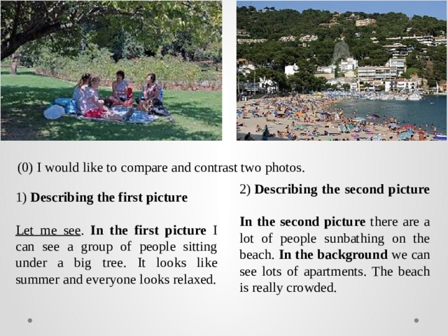 (0) I would like to compare and contrast two photos. 2)  Describing the second picture In the second picture there are a lot of people sunbathing on the beach. In the background we can see lots of apartments. The beach is really crowded. 1) Describing the first picture Let me see . In the first picture I can see a group of people sitting under a big tree. It looks like summer and everyone looks relaxed. 