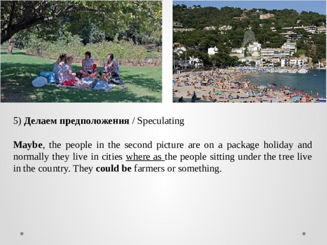 5)  Делаем предположения  / Speculating  Maybe , the people in the second picture are on a package holiday and normally they live in cities where as the people sitting under the tree live in the country. They could be farmers or something. 