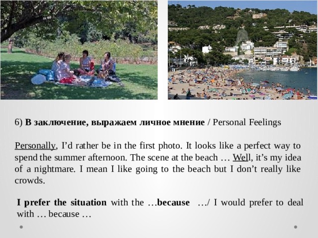 6)  В заключение, выражаем личное мнение  / Personal Feelings  Personally , I’d rather be in the first photo. It looks like a perfect way to spend the summer afternoon. The scene at the beach … Wel l, it’s my idea of a nightmare. I mean I like going to the beach but I don’t really like crowds. I prefer the situation with the … because …/ I would prefer to deal with … because … 