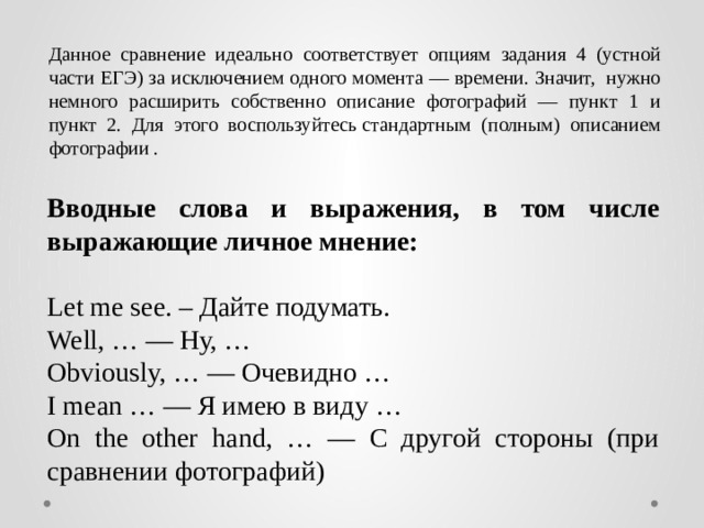 Данное сравнение идеально соответствует опциям задания 4 (устной части ЕГЭ) за исключением одного момента — времени. Значит, нужно немного расширить собственно описание фотографий — пункт 1 и пункт 2. Для этого воспользуйтесь стандартным (полным) описанием фотографии . Вводные слова и выражения, в том числе выражающие личное мнение:  Let me see. – Дайте подумать. Well, … — Ну, … Obviously, … — Очевидно … I mean … — Я имею в виду … On the other hand, … — С другой стороны (при сравнении фотографий) 