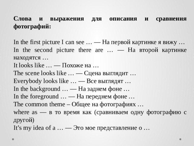 Слова и выражения для описания и сравнения фотографий:  In the first picture I can see … — На первой картинке я вижу … In the second picture there are … — На второй картинке находятся … It looks like … — Похоже на … The scene looks like … — Сцена выглядит … Everybody looks like … — Все выглядят … In the background … — На заднем фоне … In the foreground … — На переднем фоне … The common theme – Общее на фотографиях … where as — в то время как (сравниваем одну фотографию с другой) It’s my idea of a … — Это мое представление о … 