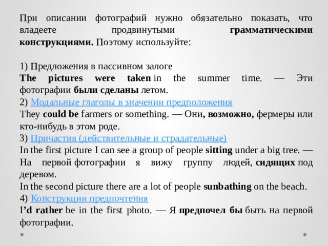 При описании фотографий нужно обязательно показать, что владеете продвинутыми грамматическими конструкциями.  Поэтому используйте:  1) Предложения в пассивном залоге The pictures were taken  in the summer time. — Эти фотографии  были сделаны летом. 2)  Модальные глаголы в значении предположения They  could be  farmers or something. — Они , возможно,  фермеры или кто-нибудь в этом роде. 3)  Причастия (действительные и страдательные) In the first picture I can see a group of people  sitting  under a big tree. — На первой фотографии я вижу группу людей,  сидящих  под деревом. In the second picture there are a lot of people  sunbathing  on the beach. 4)  Конструкции предпочтения I ’d rather  be in the first photo. — Я  предпочел бы  быть на первой фотографии. 