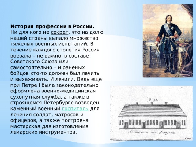 История профессии в России. Ни для кого не секрет , что на долю нашей страны выпало множество тяжелых военных испытаний. В течение каждого столетия Россия воевала – не важно, в составе Советского Союза или самостоятельно – и раненых бойцов кто-то должен был лечить и выхаживать. И лечили. Ведь еще при Петре I была законодательно оформлена военно-медицинская сухопутная служба, а также в строящемся Петербурге возведен каменный военный госпиталь для лечения солдат, матросов и офицеров, а также построена мастерская для изготовления лекарских инструментов. 