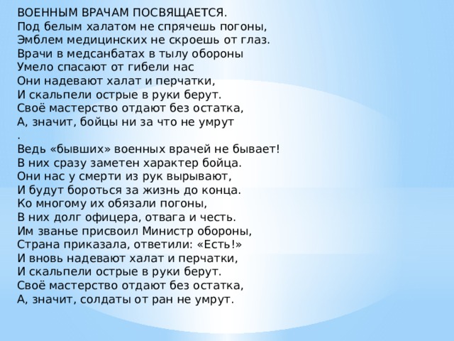 ВОЕННЫМ ВРАЧАМ ПОСВЯЩАЕТСЯ. Под белым халатом не спрячешь погоны,  Эмблем медицинских не скроешь от глаз.  Врачи в медсанбатах в тылу обороны  Умело спасают от гибели нас Они надевают халат и перчатки,  И скальпели острые в руки берут.  Своё мастерство отдают без остатка,  А, значит, бойцы ни за что не умрут  .  Ведь «бывших» военных врачей не бывает!  В них сразу заметен характер бойца.  Они нас у смерти из рук вырывают,  И будут бороться за жизнь до конца. Ко многому их обязали погоны,  В них долг офицера, отвага и честь.  Им званье присвоил Министр обороны,  Страна приказала, ответили: «Есть!» И вновь надевают халат и перчатки,  И скальпели острые в руки берут.  Своё мастерство отдают без остатка,  А, значит, солдаты от ран не умрут.   