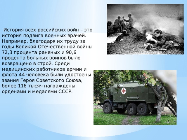  История всех российских войн – это история подвига военных врачей. Например, благодаря их труду за годы Великой Отечественной войны 72,3 процента раненых и 90,6 процента больных воинов было возвращено в строй. Среди медицинских работников армии и флота 44 человека были удостоены звания Героя Советского Союза, более 116 тысяч награждены орденами и медалями СССР. 
