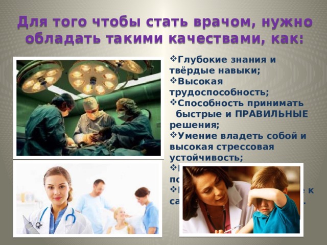 Для того чтобы стать врачом, нужно обладать такими качествами, как: Глубокие знания и твёрдые навыки; Высокая трудоспособность; Способность принимать быстрые и ПРАВИЛЬНЫЕ решения; Умение владеть собой и высокая стрессовая устойчивость; Гуманизм, терпение, понимание, милосердие; Постоянное стремление к самосовершенствованию. 
